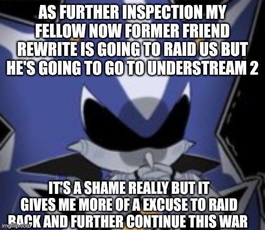 Neo Metal Sonic Silly Face | AS FURTHER INSPECTION MY FELLOW NOW FORMER FRIEND REWRITE IS GOING TO RAID US BUT HE'S GOING TO GO TO UNDERSTREAM 2; IT'S A SHAME REALLY BUT IT GIVES ME MORE OF A EXCUSE TO RAID BACK AND FURTHER CONTINUE THIS WAR | image tagged in neo metal sonic silly face | made w/ Imgflip meme maker