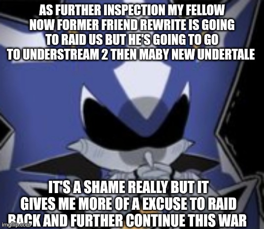 Neo Metal Sonic Silly Face | AS FURTHER INSPECTION MY FELLOW NOW FORMER FRIEND REWRITE IS GOING TO RAID US BUT HE'S GOING TO GO TO UNDERSTREAM 2 THEN MABY NEW UNDERTALE; IT'S A SHAME REALLY BUT IT GIVES ME MORE OF A EXCUSE TO RAID BACK AND FURTHER CONTINUE THIS WAR | image tagged in neo metal sonic silly face | made w/ Imgflip meme maker