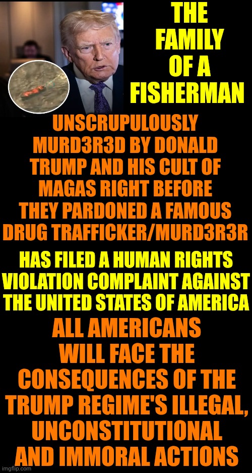 IMPEACH, CONVICT, REMOVE AND INCARCERATE DONALD TRUMP AND ALL OF THE MAGA ENABLERS IN CONGRESS!!! | THE FAMILY OF A FISHERMAN; UNSCRUPULOUSLY MURD3R3D BY DONALD TRUMP AND HIS CULT OF MAGAS RIGHT BEFORE THEY PARDONED A FAMOUS DRUG TRAFFICKER/MURD3R3R; HAS FILED A HUMAN RIGHTS VIOLATION COMPLAINT AGAINST THE UNITED STATES OF AMERICA; ALL AMERICANS WILL FACE THE CONSEQUENCES OF THE TRUMP REGIME'S ILLEGAL, UNCONSTITUTIONAL AND IMMORAL ACTIONS | image tagged in memes,lock him up,lock maga up,lock trump up,trump is a convicted felon,impeach trump | made w/ Imgflip meme maker