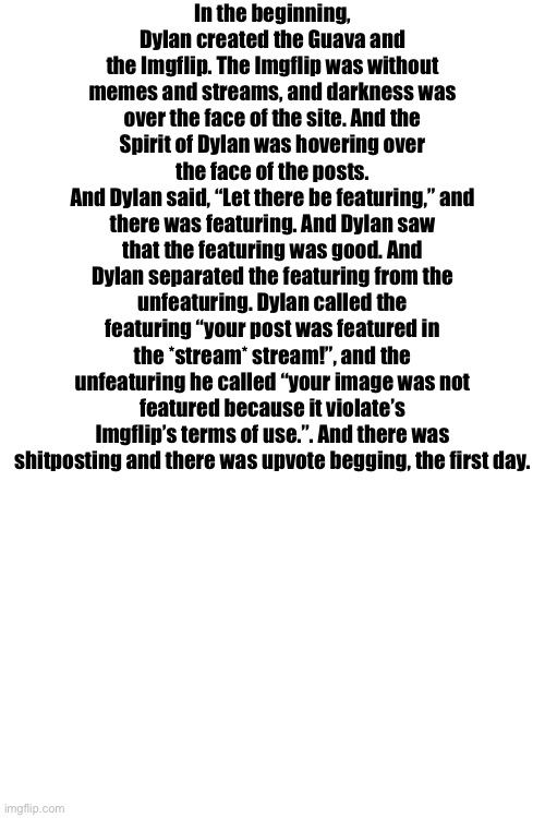 Should I do a second part of ts | In the beginning, Dylan created the Guava and the Imgflip. The Imgflip was without memes and streams, and darkness was over the face of the site. And the Spirit of Dylan was hovering over the face of the posts.
And Dylan said, “Let there be featuring,” and there was featuring. And Dylan saw that the featuring was good. And Dylan separated the featuring from the unfeaturing. Dylan called the featuring “your post was featured in the *stream* stream!”, and the unfeaturing he called “your image was not featured because it violate’s Imgflip’s terms of use.”. And there was shitposting and there was upvote begging, the first day. | made w/ Imgflip meme maker