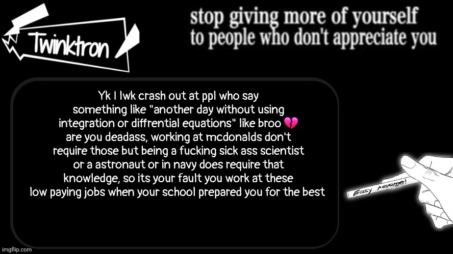 Maths and physics ARE important it's YOUR fault you couldn't use them | Yk I lwk crash out at ppl who say something like "another day without using integration or diffrential equations" like broo 💔
are you deadass, working at mcdonalds don't require those but being a fucking sick ass scientist or a astronaut or in navy does require that knowledge, so its your fault you work at these low paying jobs when your school prepared you for the best | image tagged in twinktron announcement template | made w/ Imgflip meme maker