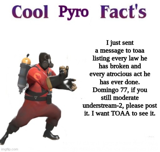 crimes he committed: Cyberbullying, Coercion, Orbiting A Minor, Copyright Infringement, and Death Threats. | I just sent a message to toaa listing every law he has broken and every atrocious act he has ever done. Domingo 77, if you still moderate understream-2, please post it. I want TOAA to see it. | image tagged in cooler pyro facts | made w/ Imgflip meme maker