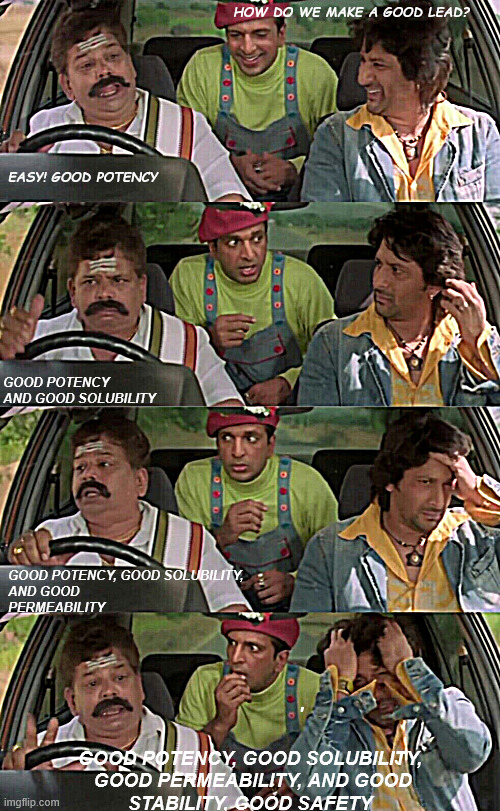 Small journey of drug discovery | HOW DO WE MAKE A GOOD LEAD?



      

      
     

         
    


               
        
       
  
EASY! GOOD POTENCY; GOOD POTENCY AND GOOD SOLUBILITY; GOOD POTENCY, GOOD SOLUBILITY, 
AND GOOD PERMEABILITY; '
          
GOOD POTENCY, GOOD SOLUBILITY,
 GOOD PERMEABILITY, AND GOOD STABILITY, GOOD SAFETY | image tagged in dhamaal | made w/ Imgflip meme maker