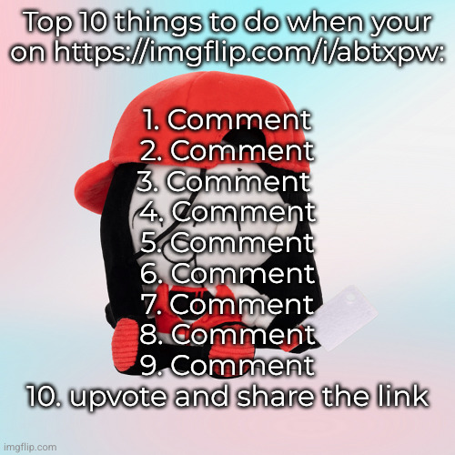 yi xi plush | Top 10 things to do when your on https://imgflip.com/i/abtxpw:; 1. Comment
2. Comment
3. Comment 
4. Comment
5. Comment
6. Comment
7. Comment
8. Comment
9. Comment
10. upvote and share the link | image tagged in yi xi plush | made w/ Imgflip meme maker