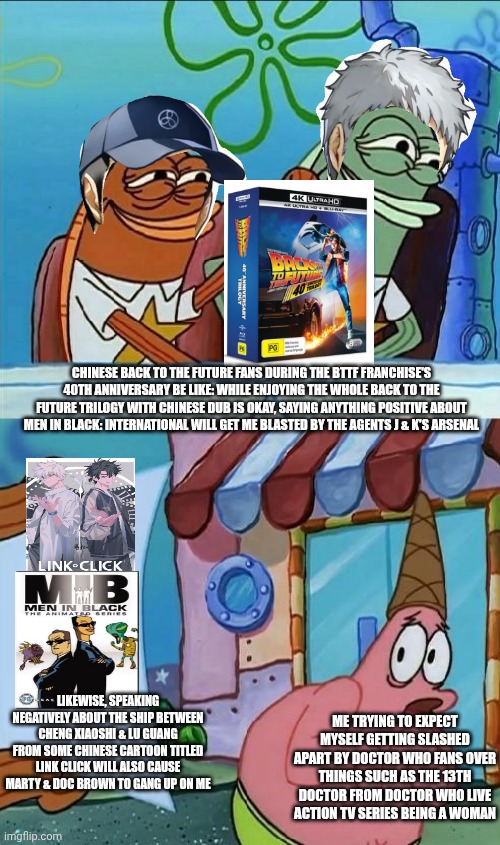 patrick scared | CHINESE BACK TO THE FUTURE FANS DURING THE BTTF FRANCHISE'S 40TH ANNIVERSARY BE LIKE: WHILE ENJOYING THE WHOLE BACK TO THE FUTURE TRILOGY WITH CHINESE DUB IS OKAY, SAYING ANYTHING POSITIVE ABOUT MEN IN BLACK: INTERNATIONAL WILL GET ME BLASTED BY THE AGENTS J & K'S ARSENAL; LIKEWISE, SPEAKING NEGATIVELY ABOUT THE SHIP BETWEEN CHENG XIAOSHI & LU GUANG FROM SOME CHINESE CARTOON TITLED LINK CLICK WILL ALSO CAUSE MARTY & DOC BROWN TO GANG UP ON ME; ME TRYING TO EXPECT MYSELF GETTING SLASHED APART BY DOCTOR WHO FANS OVER THINGS SUCH AS THE 13TH DOCTOR FROM DOCTOR WHO LIVE ACTION TV SERIES BEING A WOMAN | image tagged in patrick scared,back to the future,doctor who,china,men in black,yaoi | made w/ Imgflip meme maker
