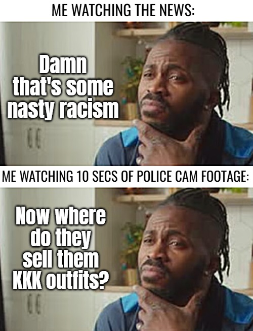 ME WATCHING THE NEWS:; Damn that's some nasty racism; ME WATCHING 10 SECS OF POLICE CAM FOOTAGE:; Now where do they sell them KKK outfits? | image tagged in kkk,funny,nsfw,dark humor | made w/ Imgflip meme maker
