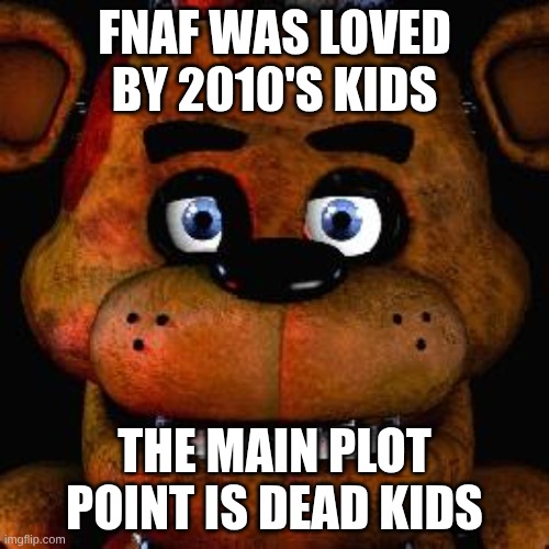FIVE NIGHTS AT FREEDDDDYYYYYYYYSSSSSS!!!!!!!! IS THIS WHERE YOU WANT TO BE? FINVE NIGHTS AT FRREEEEDDDYYYYYYYSSSSSSSSSS!!!!!!! | FNAF WAS LOVED BY 2010'S KIDS; THE MAIN PLOT POINT IS DEAD KIDS | image tagged in five nights at freddys | made w/ Imgflip meme maker