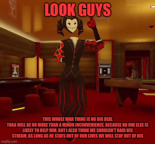 (4) | LOOK GUYS; THIS WHOLE WAR THING IS NO BIG DEAL
TOAA WILL BE NO MORE THAN A MINOR INCONVENIENCE, BECAUSE NO ONE ELSE IS LIKELY TO HELP HIM. BUT I ALSO THINK WE SHOULDN’T RAID HIS STREAM. AS LONG AS HE STAYS OUT OF OUR LIVES WE WILL STAY OUT OF HIS | image tagged in mad jester announcement | made w/ Imgflip meme maker