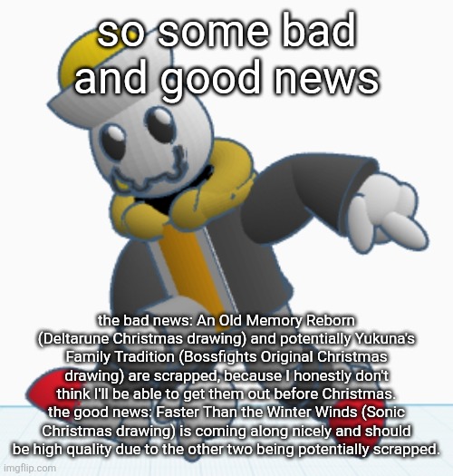 Yukuna's Family Tradition still might happen, idk yet | so some bad and good news; the bad news: An Old Memory Reborn (Deltarune Christmas drawing) and potentially Yukuna's Family Tradition (Bossfights Original Christmas drawing) are scrapped, because I honestly don't think I'll be able to get them out before Christmas.
the good news: Faster Than the Winter Winds (Sonic Christmas drawing) is coming along nicely and should be high quality due to the other two being potentially scrapped. | image tagged in eggy sonic adventure pose | made w/ Imgflip meme maker