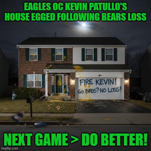 Egging after Eagles 24-15 loss to Chicago Bears on Black Friday | EAGLES OC KEVIN PATULLO'S HOUSE EGGED FOLLOWING BEARS LOSS; NEXT GAME > DO BETTER! | image tagged in philadelphia eagles,football,philly,go birds,chicago bears,fire kevin | made w/ Imgflip meme maker