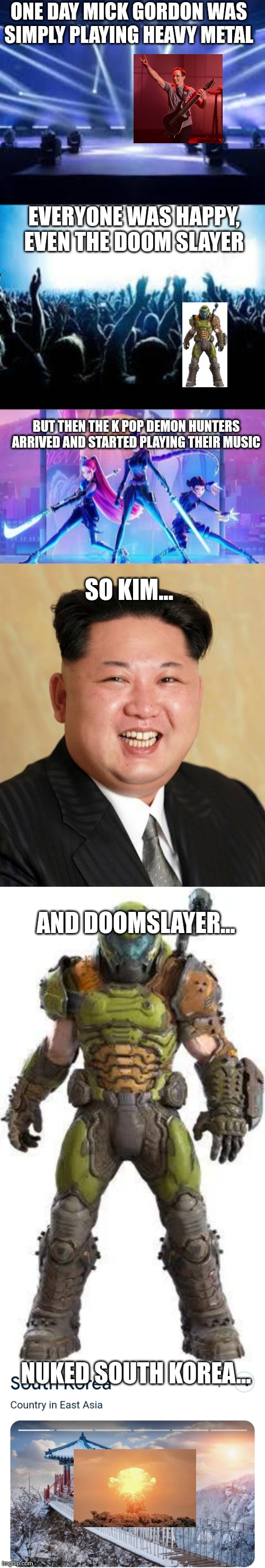 Memes | ONE DAY MICK GORDON WAS SIMPLY PLAYING HEAVY METAL; EVERYONE WAS HAPPY, EVEN THE DOOM SLAYER; BUT THEN THE K POP DEMON HUNTERS ARRIVED AND STARTED PLAYING THEIR MUSIC; SO KIM... AND DOOMSLAYER... NUKED SOUTH KOREA... | image tagged in memes | made w/ Imgflip meme maker