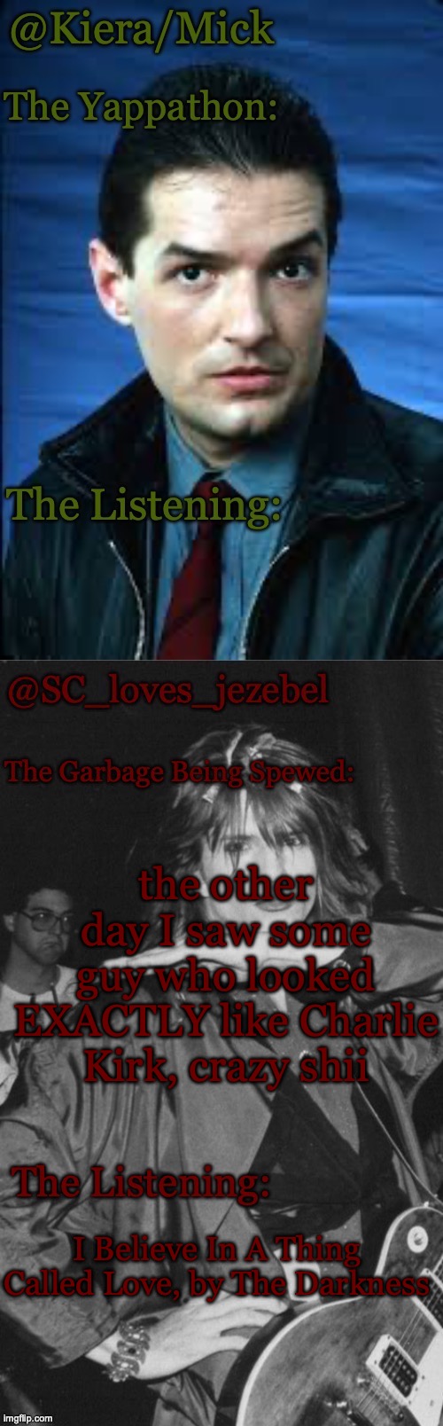 KieraMick and SC shared temp <3 | the other day I saw some guy who looked EXACTLY like Charlie Kirk, crazy shii; I Believe In A Thing Called Love, by The Darkness | image tagged in kieramick and sc shared temp 3 | made w/ Imgflip meme maker