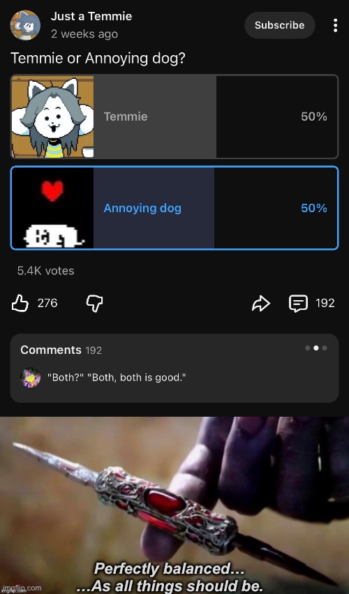 Found this post on YouTube, perfect for this meme | Perfectly balanced…
…As all things should be. | image tagged in thanos perfectly balanced,youtube,undertale,temmie,toby fox,annoying dog | made w/ Imgflip meme maker