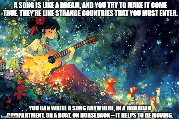 Quote from Bob Dylan Chronicles: Oh Mercy | A SONG IS LIKE A DREAM, AND YOU TRY TO MAKE IT COME TRUE. THEY’RE LIKE STRANGE COUNTRIES THAT YOU MUST ENTER. YOU CAN WRITE A SONG ANYWHERE, IN A RAILROAD COMPARTMENT, ON A BOAT, ON HORSEBACK – IT HELPS TO BE MOVING. | made w/ Imgflip meme maker