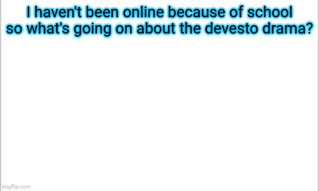 i might make this temp my new announcement template | I haven't been online because of school so what's going on about the devesto drama? | image tagged in white background | made w/ Imgflip meme maker