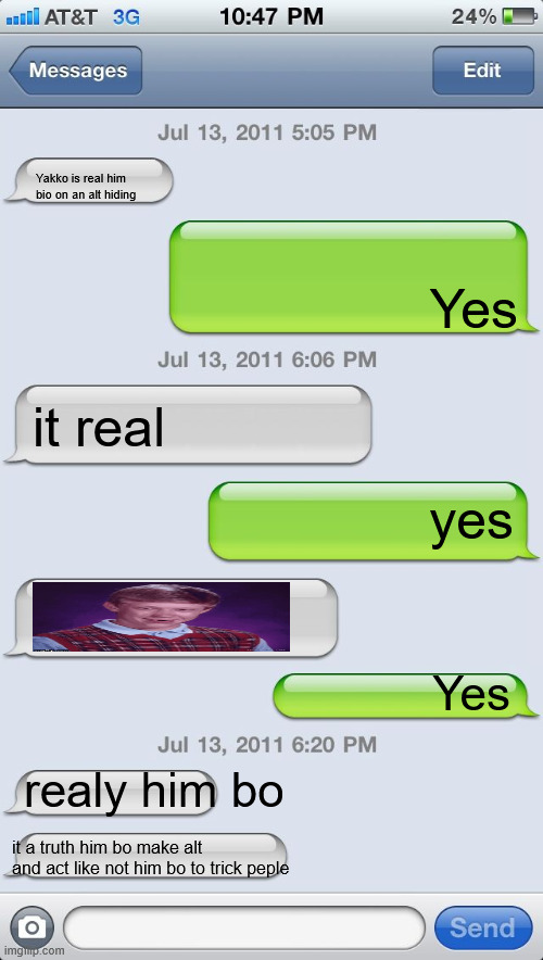 Yakko real him bo proof text mesage with | Yakko is real him bio on an alt hiding; Yes; it real; yes; Yes; realy him bo; it a truth him bo make alt and act like not him bo to trick peple | image tagged in texting messages blank | made w/ Imgflip meme maker