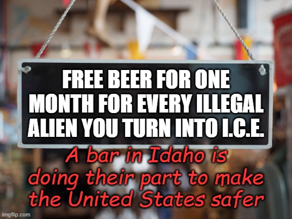 The return on investment will be yuge! | FREE BEER FOR ONE MONTH FOR EVERY ILLEGAL ALIEN YOU TURN INTO I.C.E. A bar in Idaho is doing their part to make the United States safer | image tagged in store sign | made w/ Imgflip meme maker