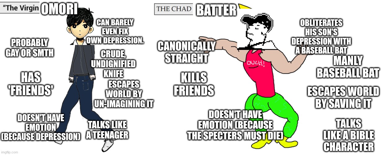 Omori vs OFF | OMORI; BATTER; OBLITERATES HIS SON'S DEPRESSION WITH A BASEBALL BAT; CAN BARELY EVEN FIX OWN DEPRESSION. PROBABLY GAY OR SMTH; CANONICALLY STRAIGHT; CRUDE, UNDIGNIFIED KNIFE; MANLY BASEBALL BAT; HAS 'FRIENDS'; KILLS FRIENDS; ESCAPES WORLD BY UN-IMAGINING IT; ESCAPES WORLD BY SAVING IT; DOESN'T HAVE EMOTION (BECAUSE THE SPECTERS MUST DIE); DOESN'T HAVE EMOTION (BECAUSE DEPRESSION); TALKS LIKE A TEENAGER; TALKS LIKE A BIBLE CHARACTER | image tagged in virgin and chad | made w/ Imgflip meme maker