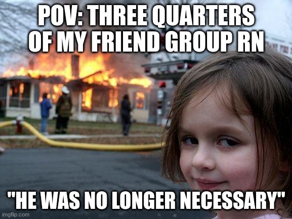 Disaster Girl Meme | POV: THREE QUARTERS OF MY FRIEND GROUP RN; "HE WAS NO LONGER NECESSARY" | image tagged in memes,disaster girl | made w/ Imgflip meme maker