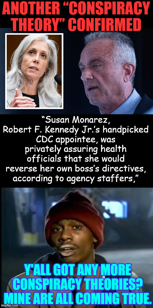 Another conspiracy theory confirmed | ANOTHER “CONSPIRACY THEORY” CONFIRMED; “Susan Monarez, Robert F. Kennedy Jr.’s handpicked CDC appointee, was privately assuring health officials that she would reverse her own boss’s directives, according to agency staffers,”; Y'ALL GOT ANY MORE CONSPIRACY THEORIES? MINE ARE ALL COMING TRUE. | image tagged in memes,y'all got any more of that,another conspiracy theory confirmed | made w/ Imgflip meme maker
