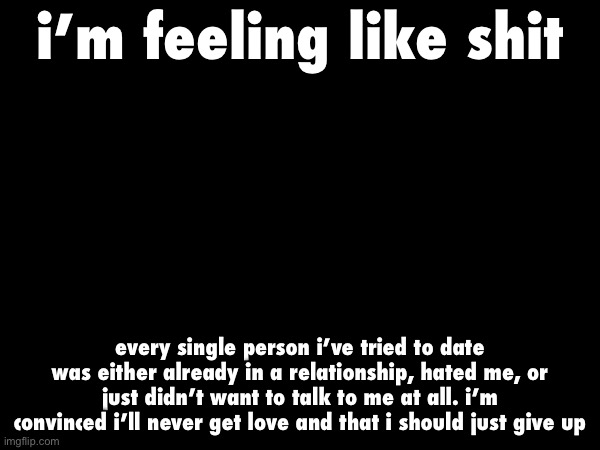 to make things even worse, most of my only friends have been leaving the site so i can’t talk with them anymore. i’m done for | i’m feeling like shit; every single person i’ve tried to date was either already in a relationship, hated me, or just didn’t want to talk to me at all. i’m convinced i’ll never get love and that i should just give up | made w/ Imgflip meme maker