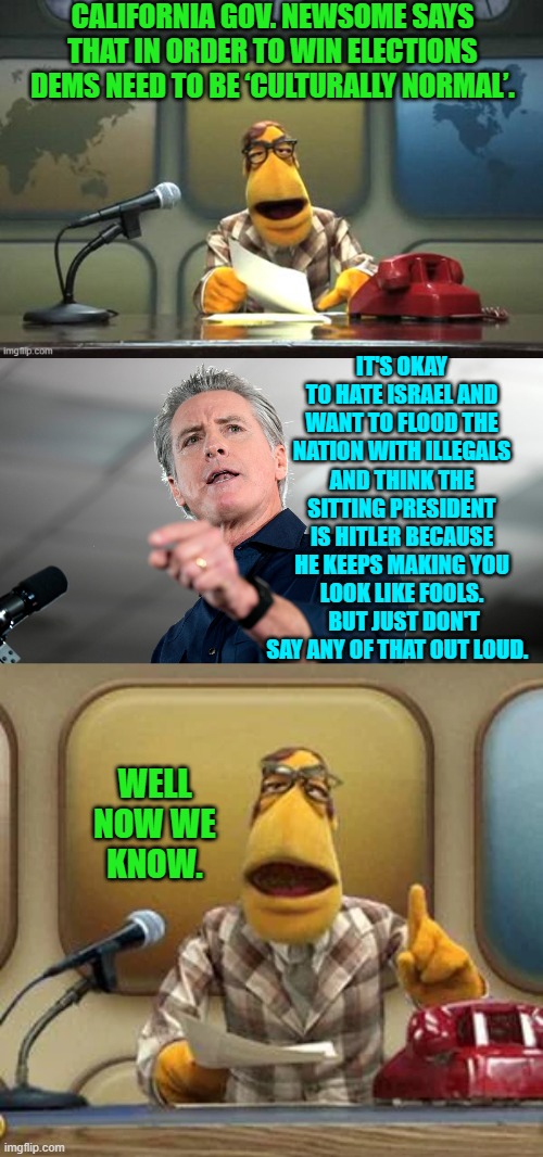 In other words leftists return to lying about who and what you really are. | CALIFORNIA GOV. NEWSOME SAYS THAT IN ORDER TO WIN ELECTIONS DEMS NEED TO BE ‘CULTURALLY NORMAL’. IT'S OKAY TO HATE ISRAEL AND WANT TO FLOOD THE NATION WITH ILLEGALS AND THINK THE SITTING PRESIDENT IS HITLER BECAUSE HE KEEPS MAKING YOU LOOK LIKE FOOLS.  BUT JUST DON'T SAY ANY OF THAT OUT LOUD. WELL NOW WE KNOW. | image tagged in yep | made w/ Imgflip meme maker