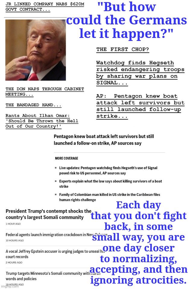 #FuckDonaldTrump | "But how could the Germans let it happen?"; Each day that you don't fight back, in some small way, you are one day closer to normalizing, accepting, and then ignoring atrocities. | made w/ Imgflip meme maker