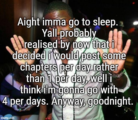 See yall tomorow, i mean tonight, its 2am rn so we're tomorow | Aight imma go to sleep. 
Yall probably realised by now that i decided i would post some chapters per day rather than 1 per day, well i think i'm gonna go with 4 per days. Anyway, goodnight. | image tagged in kevin hart hands up | made w/ Imgflip meme maker
