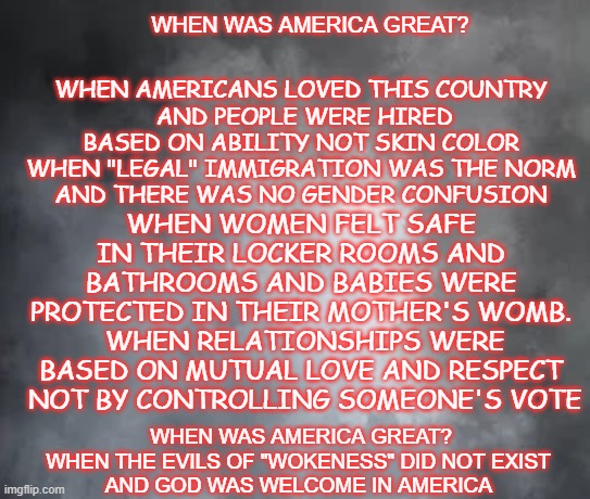 end wokeness welcome God | WHEN AMERICANS LOVED THIS COUNTRY
 AND PEOPLE WERE HIRED BASED ON ABILITY NOT SKIN COLOR
WHEN "LEGAL" IMMIGRATION WAS THE NORM
 AND THERE WAS NO GENDER CONFUSION; WHEN WAS AMERICA GREAT? WHEN WOMEN FELT SAFE IN THEIR LOCKER ROOMS AND BATHROOMS AND BABIES WERE PROTECTED IN THEIR MOTHER'S WOMB.
 WHEN RELATIONSHIPS WERE BASED ON MUTUAL LOVE AND RESPECT
 NOT BY CONTROLLING SOMEONE'S VOTE; WHEN WAS AMERICA GREAT?
WHEN THE EVILS OF "WOKENESS" DID NOT EXIST 
AND GOD WAS WELCOME IN AMERICA  | made w/ Imgflip meme maker