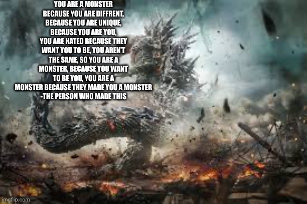 Is based on something my dad showed me, also why does this fit my life so well? | YOU ARE A MONSTER BECAUSE YOU ARE DIFFRENT, BECAUSE YOU ARE UNIQUE, BECAUSE YOU ARE YOU, YOU ARE HATED BECAUSE THEY WANT YOU TO BE, YOU AREN’T THE SAME, SO YOU ARE A MONSTER, BECAUSE YOU WANT TO BE YOU, YOU ARE A MONSTER BECAUSE THEY MADE YOU A MONSTER
-THE PERSON WHO MADE THIS | image tagged in godzilla | made w/ Imgflip meme maker
