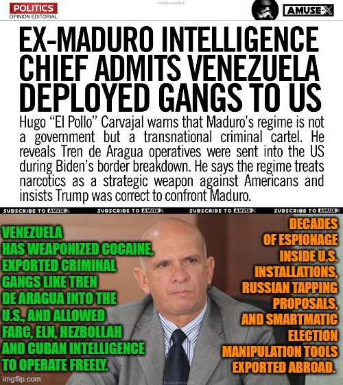 Ex-Venezuelan intel chief (Hugo Carvajal): Maduro exported gangs 2 US during Biden & ran 2 decades of espionage | DECADES OF ESPIONAGE INSIDE U.S. INSTALLATIONS, RUSSIAN TAPPING PROPOSALS, AND SMARTMATIC ELECTION MANIPULATION TOOLS EXPORTED ABROAD. VENEZUELA HAS WEAPONIZED COCAINE, EXPORTED CRIMINAL GANGS LIKE TREN DE ARAGUA INTO THE U.S., AND ALLOWED FARC, ELN, HEZBOLLAH AND CUBAN INTELLIGENCE TO OPERATE FREELY. | image tagged in venezuela,cuba,national security,nicolas maduro,narcoterrorism,iran | made w/ Imgflip meme maker