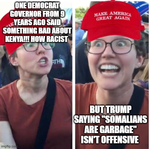 It's not that hard to be racist... | ONE DEMOCRAT GOVERNOR FROM 9 YEARS AGO SAID SOMETHING BAD ABOUT KENYA!!! HOW RACIST; BUT TRUMP SAYING "SOMALIANS ARE GARBAGE" ISN'T OFFENSIVE | image tagged in maga hypocrisy | made w/ Imgflip meme maker