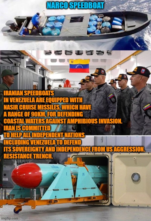Venezuela's Speedboats: Narco & Iranian | NARCO SPEEDBOAT; IRANIAN SPEEDBOATS IN VENEZUELA ARE EQUIPPED WITH NASIR CRUISE MISSILES, WHICH HAVE A RANGE OF 90KM, FOR DEFENDING COASTAL WATERS AGAINST AMPHIBIOUS INVASION.
IRAN IS COMMITTED TO HELP ALL INDEPENDENT NATIONS INCLUDING VENEZUELA TO DEFEND ITS SOVEREIGNTY AND INDEPENDENCE FROM US AGGRESSION. 
RESISTANCE TRENCH. | image tagged in venezuela,iran,narcoterrorism,us navy,freedom,national security | made w/ Imgflip meme maker