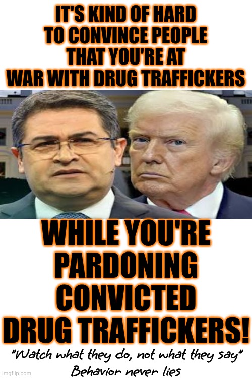 Donald Trump Is Not A President. He Sells Himself For Money ... What's That Called?  Oh, Yeah.  He's A Hoe | IT'S KIND OF HARD TO CONVINCE PEOPLE THAT YOU'RE AT WAR WITH DRUG TRAFFICKERS; WHILE YOU'RE PARDONING CONVICTED DRUG TRAFFICKERS! "Watch what they do, not what they say"
Behavior never lies | image tagged in memes,impeach trump,lock him up,special kind of stupid,trump lies,war on drugs | made w/ Imgflip meme maker