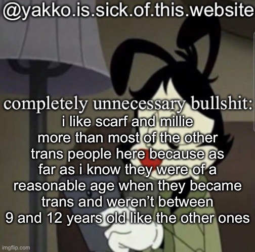 shitty template | i like scarf and millie more than most of the other trans people here because as far as i know they were of a reasonable age when they became trans and weren’t between 9 and 12 years old like the other ones | image tagged in shitty template | made w/ Imgflip meme maker