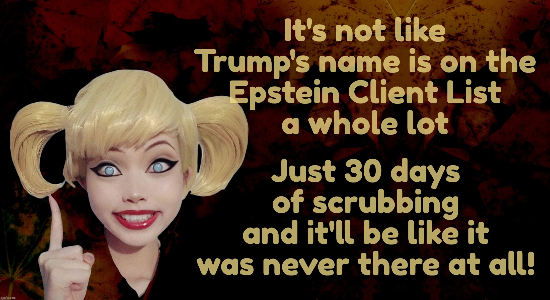 The Epstein Client List, needing 30 days of scrubbing before release | It's not like Trump's name is on the
Epstein Client List
a whole lot; Just 30 days of scrubbing
and it'll be like it was never there at all! | image tagged in harley quinn,epstein client list,30 days needed to release,redaction in process,where did trump go,memory hole | made w/ Imgflip meme maker