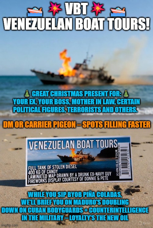Venezuelan Boat Tours: up close & personal FIREWORKS provided by Donnie and Pete | 🚤💥VBT💥🚤 VENEZUELAN BOAT TOURS! 🎄GREAT CHRISTMAS PRESENT FOR:🎄
YOUR EX, YOUR BOSS, MOTHER IN LAW, CERTAIN POLITICAL FIGURES, TERRORISTS AND OTHERS. DM OR CARRIER PIGEON – SPOTS FILLING FASTER; WHILE YOU SIP BYOB PIÑA COLADAS, WE'LL BRIEF YOU ON MADURO'S DOUBLING DOWN ON CUBAN BODYGUARDS + COUNTERINTELLIGENCE IN THE MILITARY – LOYALTY'S THE NEW OIL | image tagged in venezuela,national security,narcoterrorism,nicolas maduro,cuba,spies | made w/ Imgflip meme maker