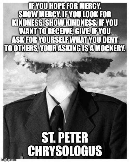 If you ask for yourself what you deny to others, your asking is a mockery. | IF YOU HOPE FOR MERCY, SHOW MERCY. IF YOU LOOK FOR KINDNESS, SHOW KINDNESS. IF YOU WANT TO RECEIVE, GIVE. IF YOU ASK FOR YOURSELF WHAT YOU DENY TO OTHERS, YOUR ASKING IS A MOCKERY. ST. PETER CHRYSOLOGUS | image tagged in mercy,faith,christianity,kindness | made w/ Imgflip meme maker