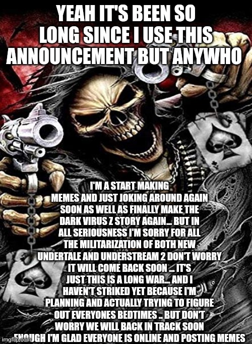 Badass skeleton with guns | YEAH IT'S BEEN SO LONG SINCE I USE THIS ANNOUNCEMENT BUT ANYWHO; I'M A START MAKING MEMES AND JUST JOKING AROUND AGAIN SOON AS WELL AS FINALLY MAKE THE DARK VIRUS Z STORY AGAIN... BUT IN ALL SERIOUSNESS I'M SORRY FOR ALL THE MILITARIZATION OF BOTH NEW UNDERTALE AND UNDERSTREAM 2 DON'T WORRY IT WILL COME BACK SOON ... IT'S JUST THIS IS A LONG WAR... AND I HAVEN'T STRIKED YET BECAUSE I'M PLANNING AND ACTUALLY TRYING TO FIGURE OUT EVERYONES BEDTIMES .. BUT DON'T WORRY WE WILL BACK IN TRACK SOON ENOUGH I'M GLAD EVERYONE IS ONLINE AND POSTING MEMES | image tagged in badass skeleton with guns | made w/ Imgflip meme maker