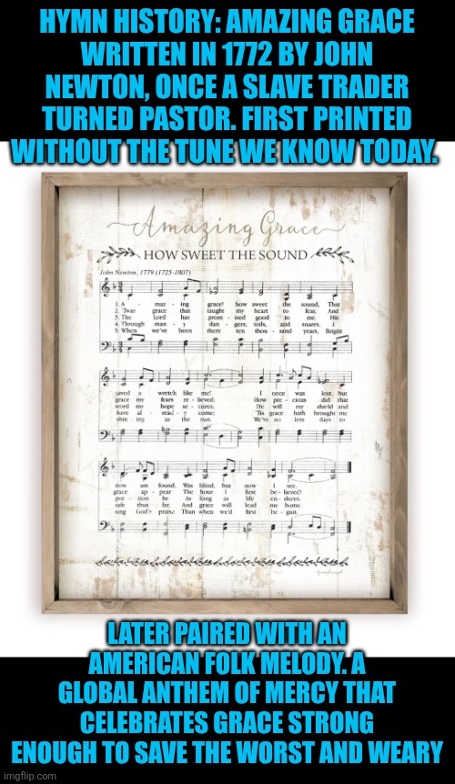 Amazing Grace: mercy hymn | HYMN HISTORY: AMAZING GRACE
WRITTEN IN 1772 BY JOHN NEWTON, ONCE A SLAVE TRADER TURNED PASTOR. FIRST PRINTED WITHOUT THE TUNE WE KNOW TODAY. LATER PAIRED WITH AN AMERICAN FOLK MELODY. A GLOBAL ANTHEM OF MERCY THAT CELEBRATES GRACE STRONG ENOUGH TO SAVE THE WORST AND WEARY | image tagged in amazing grace,mercy,faith,christianity,grace | made w/ Imgflip meme maker
