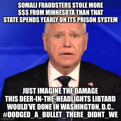 Tim Walz Debate 2024 | SOMALI FRAUDSTERS STOLE MORE $$$ FROM MINNESOTA THAN THAT STATE SPENDS YEARLY ON ITS PRISON SYSTEM; JUST IMAGINE THE DAMAGE THIS DEER-IN-THE-HEADLIGHTS LIBTARD WOULD’VE DONE IN WASHINGTON, D.C..
#DODGED_A_BULLET_THERE_DIDNT_WE | image tagged in tim walz debate 2024 | made w/ Imgflip meme maker