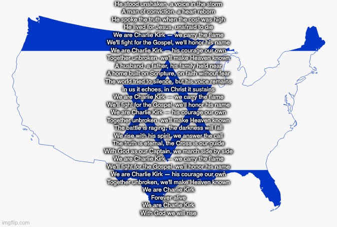 United States of Israel | He stood unshaken, a voice in the storm
A man of conviction, a heart reborn
He spoke the truth when the cost was high
He lived for Jesus, unafraid to die

We are Charlie Kirk — we carry the flame
We'll fight for the Gospel, we'll honor his name
We are Charlie Kirk — his courage our own
Together unbroken, we'll make Heaven known

A husband, a father, his family held near
A home built on Scripture, on faith without fear
The world tried to silence, but his voice remains
In us it echoes, in Christ it sustains

We are Charlie Kirk — we carry the flame
We'll fight for the Gospel, we'll honor his name
We are Charlie Kirk — his courage our own
Together unbroken, we'll make Heaven known

The battle is raging, the darkness will fall
We rise with his spirit, we answer the call
The truth is eternal, the Cross is our guide
With God as our Captain, we march side by side

We are Charlie Kirk — we carry the flame
We'll fight for the Gospel, we'll honor his name
We are Charlie Kirk — his courage our own
Together unbroken, we'll make Heaven known

We are Charlie Kirk
Forever alive
We are Charlie Kirk
With God we will rise | image tagged in united states of israel | made w/ Imgflip meme maker