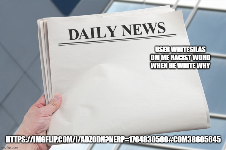 https://imgflip.com/i/adz0dn?nerp=1764830580#com38605645 | USER WHITESILAS DM ME RACIST WORD WHEN HE WHITE WHY; HTTPS://IMGFLIP.COM/I/ADZ0DN?NERP=1764830580#COM38605645 | image tagged in blank daily news paper custom headline template | made w/ Imgflip meme maker