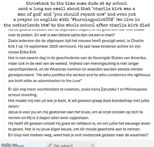 most of the people in the school are atheist or other religions? | throwback to the time some dude at my school sent a long ass email about that "charlie kirk was a man of god" and "you should repent now" and even put a prayer in english with "#turningpointUSA" (we live in the netherlands btw) to the whole school after charlie kirk died | made w/ Imgflip meme maker