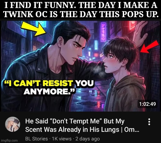 WTF Is My YouTube Suggestions, Bro? | I FIND IT FUNNY. THE DAY I MAKE A
TWINK OC IS THE DAY THIS POPS UP. | image tagged in why is this so me core,not watching it though,looks sus,wrong kind of sus,anyway the height difference though | made w/ Imgflip meme maker