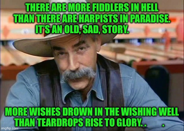 Sam Elliott special kind of stupid | THERE ARE MORE FIDDLERS IN HELL THAN THERE ARE HARPISTS IN PARADISE.    IT’S AN OLD, SAD, STORY. MORE WISHES DROWN IN THE WISHING WELL THAN TEARDROPS RISE TO GLORY. .         . | image tagged in sam elliott special kind of stupid | made w/ Imgflip meme maker