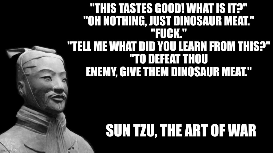 Sun Tzu | "THIS TASTES GOOD! WHAT IS IT?"
"OH NOTHING, JUST DINOSAUR MEAT."
"FUCK."
"TELL ME WHAT DID YOU LEARN FROM THIS?"
"TO DEFEAT THOU ENEMY, GIVE THEM DINOSAUR MEAT."; SUN TZU, THE ART OF WAR | image tagged in sun tzu | made w/ Imgflip meme maker