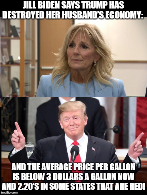 There is stupid! Then there is Biden STUPIDITY!!! | JILL BIDEN SAYS TRUMP HAS DESTROYED HER HUSBAND’S ECONOMY:; AND THE AVERAGE PRICE PER GALLON IS BELOW 3 DOLLARS A GALLON NOW AND 2.20'S IN SOME STATES THAT ARE RED! | image tagged in special kind of stupid | made w/ Imgflip meme maker