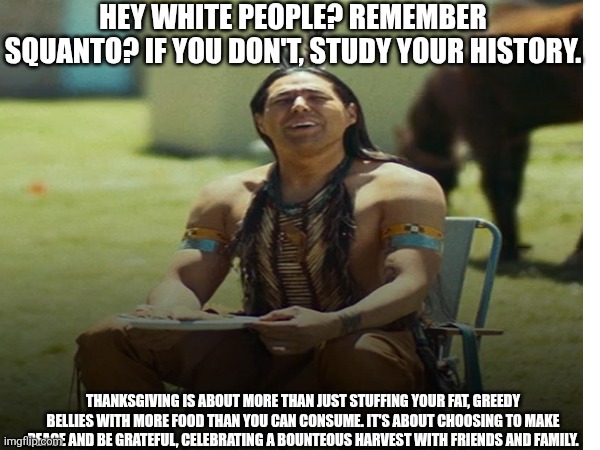 Frybread Friday | HEY WHITE PEOPLE? REMEMBER SQUANTO? IF YOU DON'T, STUDY YOUR HISTORY. THANKSGIVING IS ABOUT MORE THAN JUST STUFFING YOUR FAT, GREEDY BELLIES WITH MORE FOOD THAN YOU CAN CONSUME. IT'S ABOUT CHOOSING TO MAKE PEACE AND BE GRATEFUL, CELEBRATING A BOUNTEOUS HARVEST WITH FRIENDS AND FAMILY. | image tagged in thanksgiving dinner,happy thanksgiving,native american,futurama fry | made w/ Imgflip meme maker