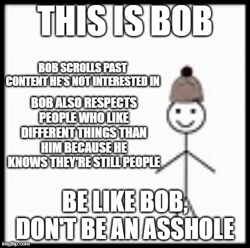 Important lesson for EVERYONE | THIS IS BOB; BOB SCROLLS PAST CONTENT HE'S NOT INTERESTED IN; BOB ALSO RESPECTS PEOPLE WHO LIKE DIFFERENT THINGS THAN HIM BECAUSE HE KNOWS THEY'RE STILL PEOPLE; BE LIKE BOB, DON'T BE AN ASSHOLE | image tagged in be like bob | made w/ Imgflip meme maker